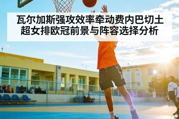 瓦尔加斯强攻效率牵动费内巴切土超女排欧冠前景与阵容选择分析 | kaiyun