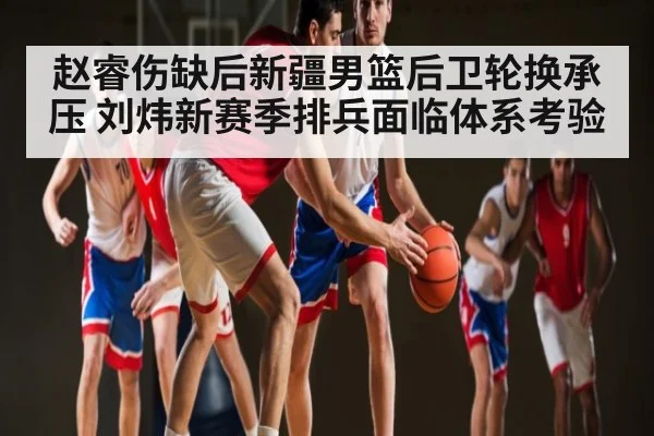 赵睿伤缺后新疆男篮后卫轮换承压 刘炜新赛季排兵面临体系考验 - kaiyun